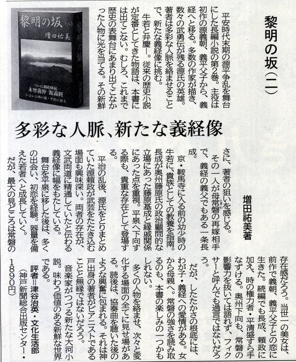 「黎明の坂」第二巻　神戸新聞書評
平安時代末期の源平争乱を舞台にした長編小説の第２巻。主役は初作の源義朝、義平父子から義経へと移る。多数の作家が描き、数々の武勇伝が残る源氏の英雄。著者は多彩な人脈を絡ませることで、新たな義経像に挑む。
牛若と弁慶ー。従来の歴史小説が定番としてきた物語は、本書には出てこない。むしろ、これまで歴史の表舞台にあまり出てこなかった人物に光を当てる。その新鮮さに、著者の狙いを感じる。
その一人が母常磐の再婚相手で、義経の義父でもある一条長成。
京・鞍馬寺に入る前の幼少時の牛若に、貴族としての教養を指南。長成が奥州藤原氏の政治顧問的な立場にあった藤原基成と縁戚関係にあった点を重視。平泉へ下向する際も、貴重な存在として登場する。
平治の乱後、源氏をとりまとめていた源頼政が武芸をたたき込む場面も興味深い。両者の存在が文武両道に精通していたと伝わる義経像に幅をもたしている。
舞台を平泉に移した後は、多くの出会い、初恋を経験。器量を備えた若者へと成長していく。
だが、最大の見どころは常磐の存在感だろう。当世一の美女は、前作で義朝、義平父子との恋に生きた。続編でも長成、頼政に加え、時の権力者・平清盛すら手なずける。奥州下向も、常磐の影響力を抜いては語れず、フィクサーと呼んでも過言ではないだろう。
だが、したたかさの根底には、わが子・義経への愛情がある。女から母親へ。常磐の強さを読み取るのも、本書の楽しみの一つかもしれない。
多くの人物を絡ませ、次々と変化する場面の全てに見せ場がある。読後は、協奏曲を聴いた後のような興奮に包まれる。それは神戸出身の著者がピアニストであることと無縁ではないだろう。
音楽家がつづる新たな大河小説。味わう価値のある新鮮な世界である。
評者＝津谷治英・文化生活部